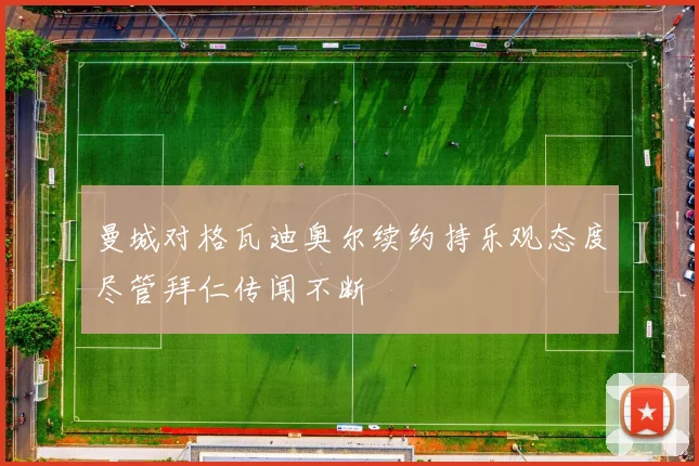 曼城对格瓦迪奥尔续约持乐观态度尽管拜仁传闻不断