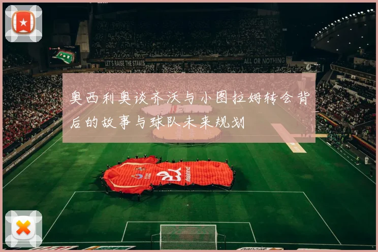 奥西利奥谈齐沃与小图拉姆转会背后的故事与球队未来规划