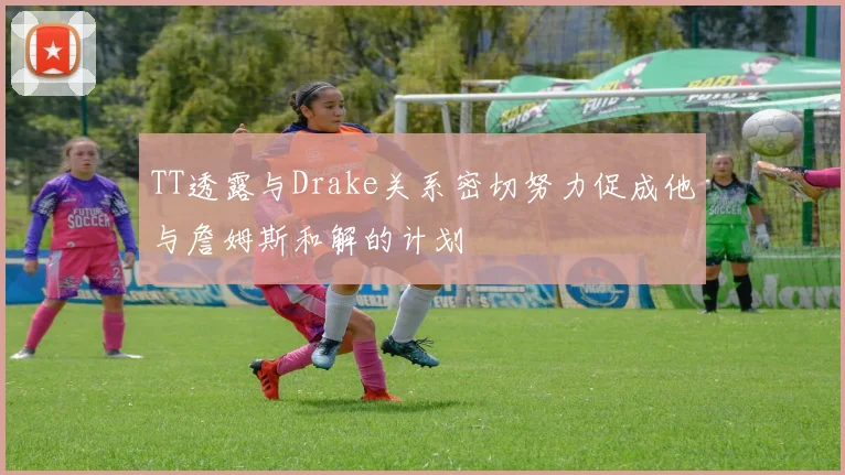 TT透露与Drake关系密切努力促成他与詹姆斯和解的计划