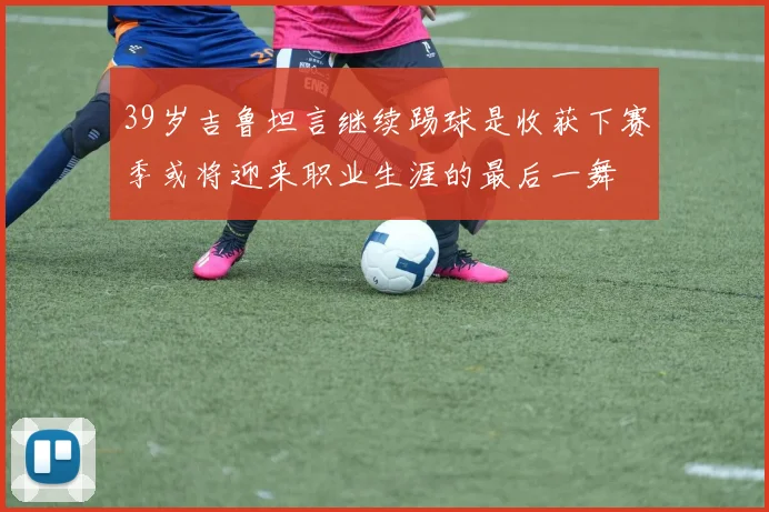 39岁吉鲁坦言继续踢球是收获下赛季或将迎来职业生涯的最后一舞