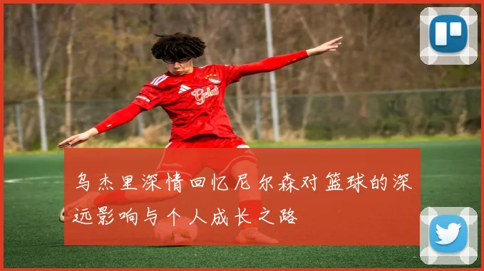 乌杰里深情回忆尼尔森对篮球的深远影响与个人成长之路