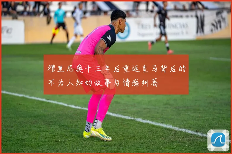穆里尼奥十三年后重返皇马背后的不为人知的故事与情感纠葛