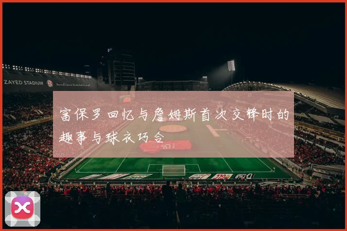 富保罗回忆与詹姆斯首次交锋时的趣事与球衣巧合