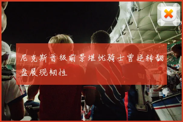 尼克斯晋级前景堪忧骑士曾逆转翻盘展现韧性