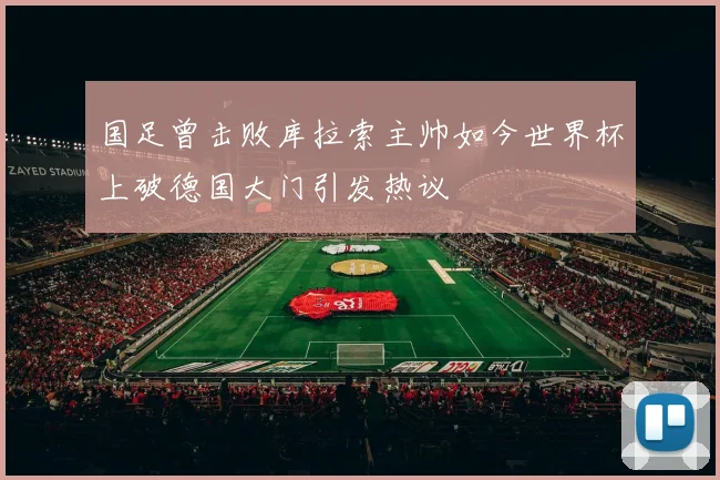 国足曾击败库拉索主帅如今世界杯上破德国大门引发热议