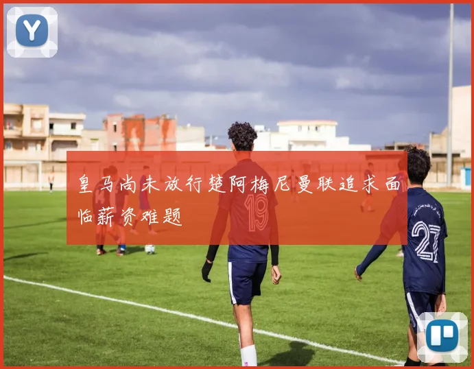 皇马尚未放行楚阿梅尼曼联追求面临薪资难题