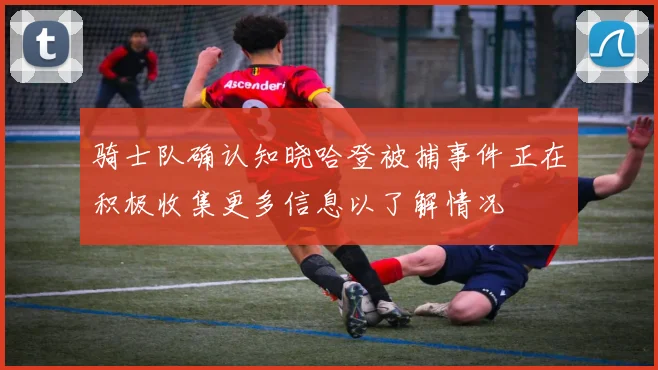 骑士队确认知晓哈登被捕事件正在积极收集更多信息以了解情况