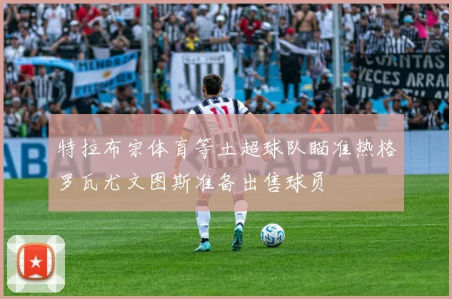 特拉布宗体育等土超球队瞄准热格罗瓦尤文图斯准备出售球员
