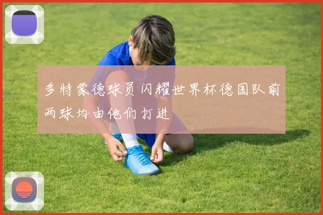 多特蒙德球员闪耀世界杯德国队前两球均由他们打进