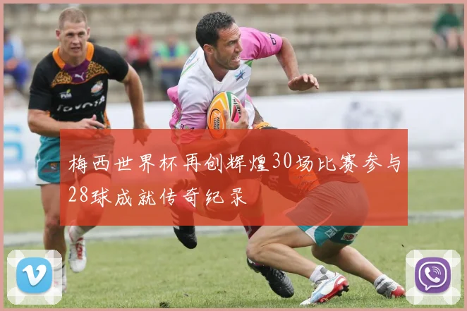 梅西世界杯再创辉煌30场比赛参与28球成就传奇纪录