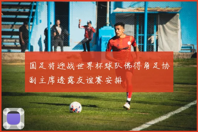 国足将迎战世界杯球队佛得角足协副主席透露友谊赛安排