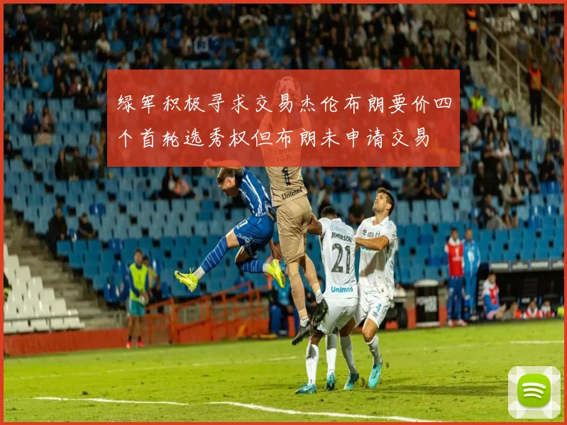 绿军积极寻求交易杰伦布朗要价四个首轮选秀权但布朗未申请交易