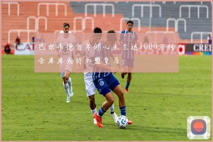 巴尔韦德当年倾心米兰达1000万转会库库或将加盟皇马